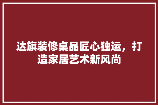 达旗装修桌品匠心独运，打造家居艺术新风尚  第1张