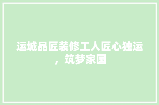 运城品匠装修工人匠心独运，筑梦家国