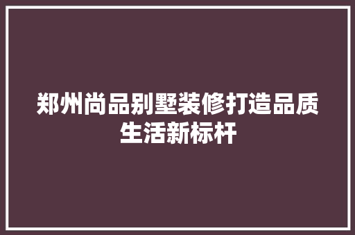 郑州尚品别墅装修打造品质生活新标杆  第1张