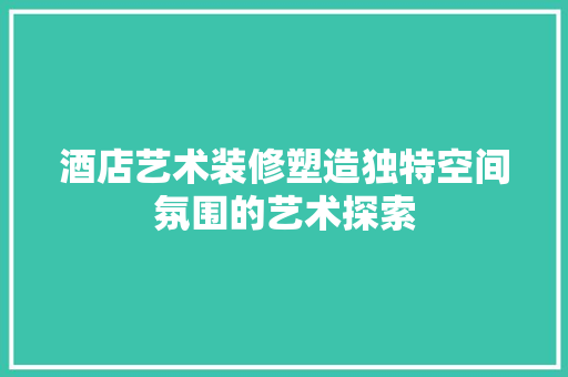 酒店艺术装修塑造独特空间氛围的艺术探索  第1张
