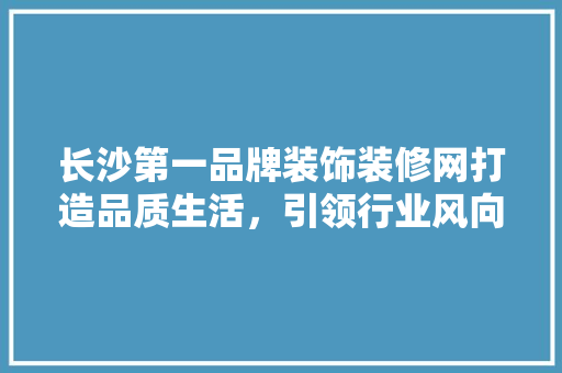 长沙第一品牌装饰装修网打造品质生活，引领行业风向标