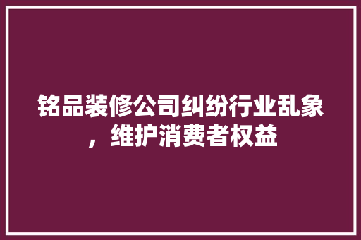 铭品装修公司纠纷行业乱象，维护消费者权益  第1张