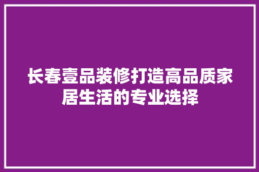 长春壹品装修打造高品质家居生活的专业选择