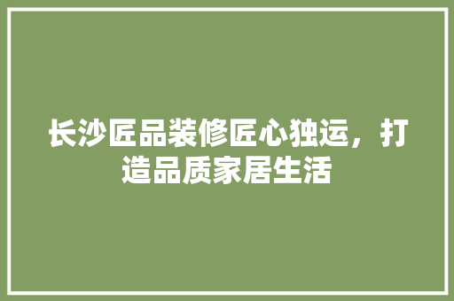 长沙匠品装修匠心独运，打造品质家居生活  第1张
