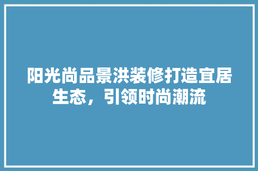 阳光尚品景洪装修打造宜居生态，引领时尚潮流  第1张