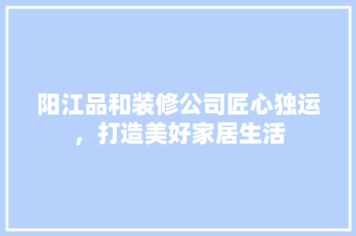 阳江品和装修公司匠心独运，打造美好家居生活  第1张