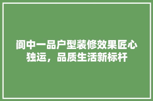 阆中一品户型装修效果匠心独运，品质生活新标杆