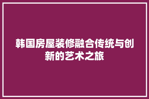 韩国房屋装修融合传统与创新的艺术之旅