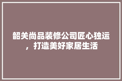 韶关尚品装修公司匠心独运，打造美好家居生活