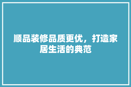 顺品装修品质更优，打造家居生活的典范