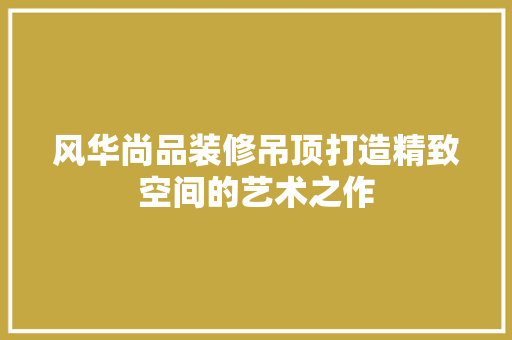 风华尚品装修吊顶打造精致空间的艺术之作