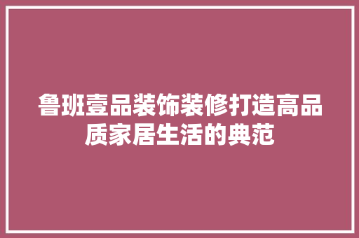 鲁班壹品装饰装修打造高品质家居生活的典范  第1张