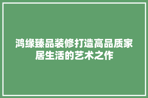 鸿缘臻品装修打造高品质家居生活的艺术之作  第1张