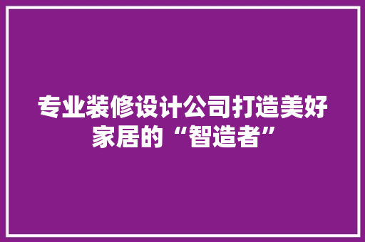 专业装修设计公司打造美好家居的“智造者”