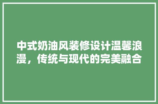 中式奶油风装修设计温馨浪漫，传统与现代的完美融合