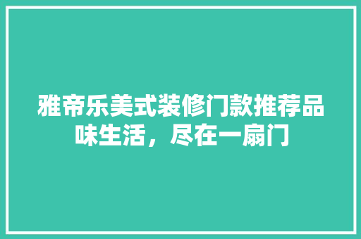 雅帝乐美式装修门款推荐品味生活，尽在一扇门