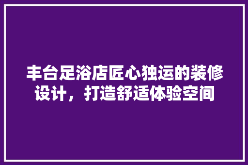 丰台足浴店匠心独运的装修设计，打造舒适体验空间