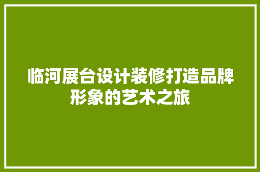 临河展台设计装修打造品牌形象的艺术之旅