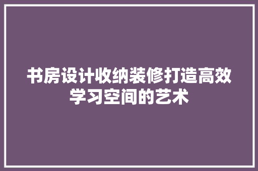 书房设计收纳装修打造高效学习空间的艺术