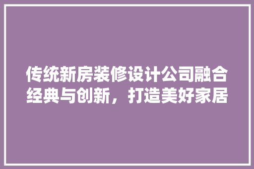 传统新房装修设计公司融合经典与创新，打造美好家居空间