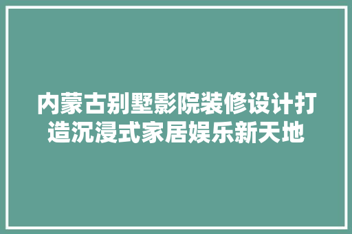 内蒙古别墅影院装修设计打造沉浸式家居娱乐新天地