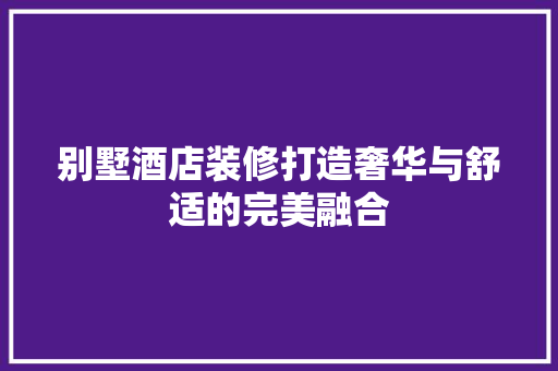 别墅酒店装修打造奢华与舒适的完美融合