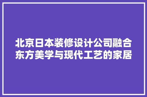 北京日本装修设计公司融合东方美学与现代工艺的家居艺术