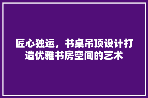 匠心独运，书桌吊顶设计打造优雅书房空间的艺术