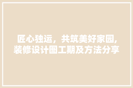 匠心独运，共筑美好家园,装修设计图工期及方法分享  第1张