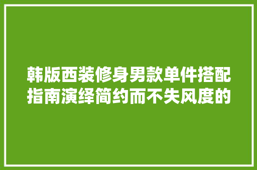 韩版西装修身男款单件搭配指南演绎简约而不失风度的男士穿搭艺术  第1张