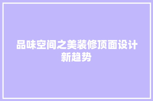 品味空间之美装修顶面设计新趋势