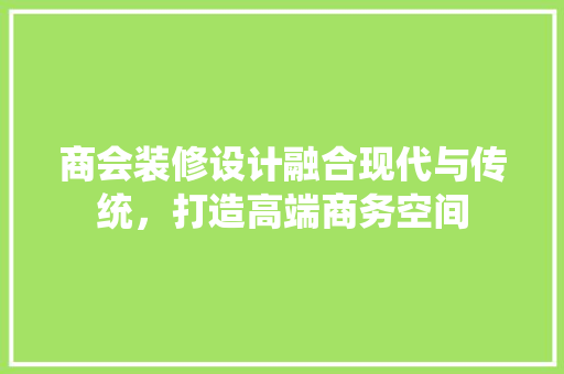 商会装修设计融合现代与传统，打造高端商务空间