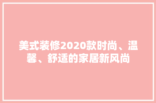美式装修2020款时尚、温馨、舒适的家居新风尚