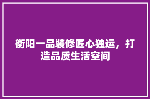 衡阳一品装修匠心独运，打造品质生活空间