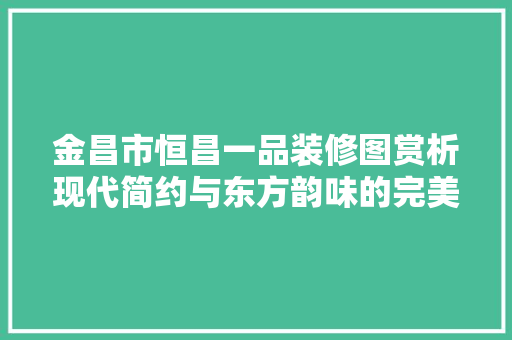 金昌市恒昌一品装修图赏析现代简约与东方韵味的完美融合  第1张