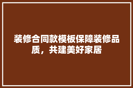 装修合同款模板保障装修品质，共建美好家居