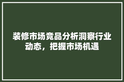 装修市场竞品分析洞察行业动态，把握市场机遇