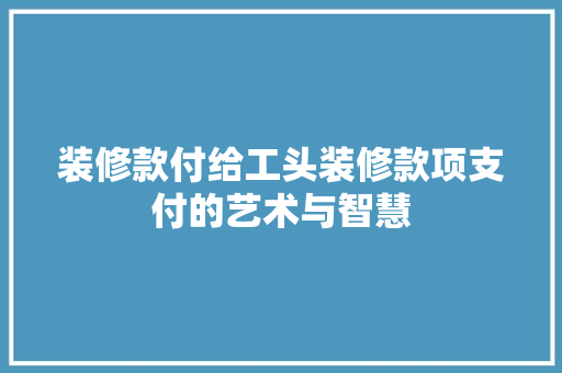 装修款付给工头装修款项支付的艺术与智慧