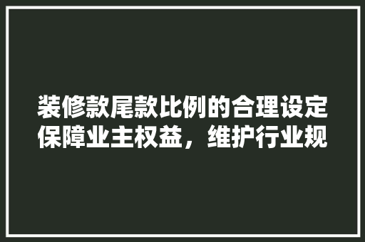 装修款尾款比例的合理设定保障业主权益，维护行业规范