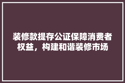 装修款提存公证保障消费者权益，构建和谐装修市场