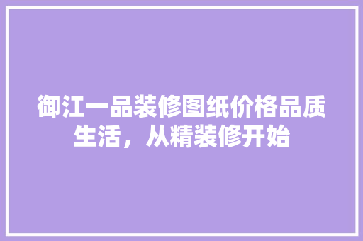 御江一品装修图纸价格品质生活，从精装修开始