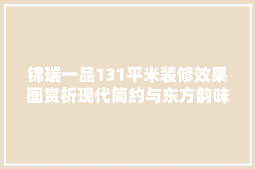 锦瑞一品131平米装修效果图赏析现代简约与东方韵味的完美融合