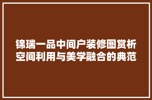 锦瑞一品中间户装修图赏析空间利用与美学融合的典范