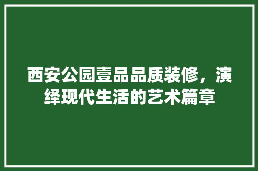 西安公园壹品品质装修，演绎现代生活的艺术篇章