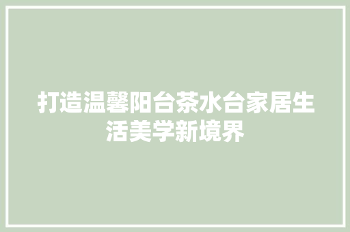 打造温馨阳台茶水台家居生活美学新境界