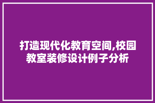 打造现代化教育空间,校园教室装修设计例子分析