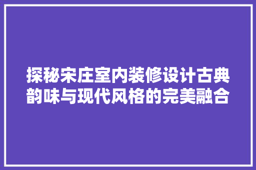 探秘宋庄室内装修设计古典韵味与现代风格的完美融合