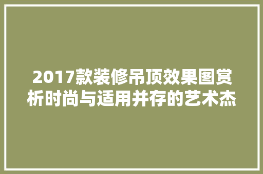 2017款装修吊顶效果图赏析时尚与适用并存的艺术杰作