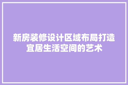 新房装修设计区域布局打造宜居生活空间的艺术