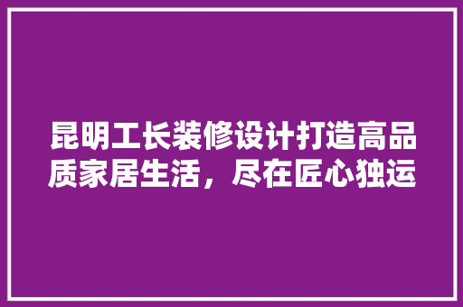 昆明工长装修设计打造高品质家居生活，尽在匠心独运  第1张